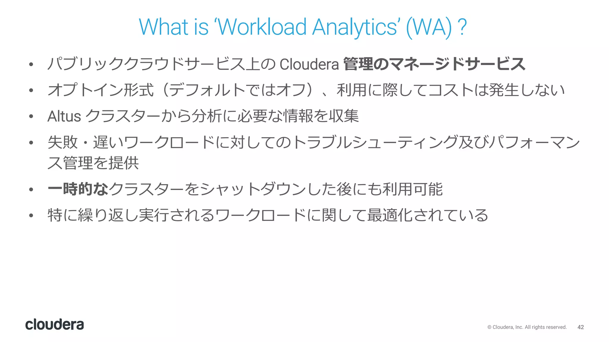 42© Cloudera, Inc. All rights reserved.
What is ‘Workload Analytics’ (WA) ?
• パブリッククラウドサービス上の Cloudera 管理のマネージドサービス
• オプトイン形式（デフォルトではオフ）、利⽤に際してコストは発⽣しない
• Altus クラスターから分析に必要な情報を収集
• 失敗・遅いワークロードに対してのトラブルシューティング及びパフォーマン
ス管理を提供
• ⼀時的なクラスターをシャットダウンした後にも利⽤可能
• 特に繰り返し実⾏されるワークロードに関して最適化されている
 