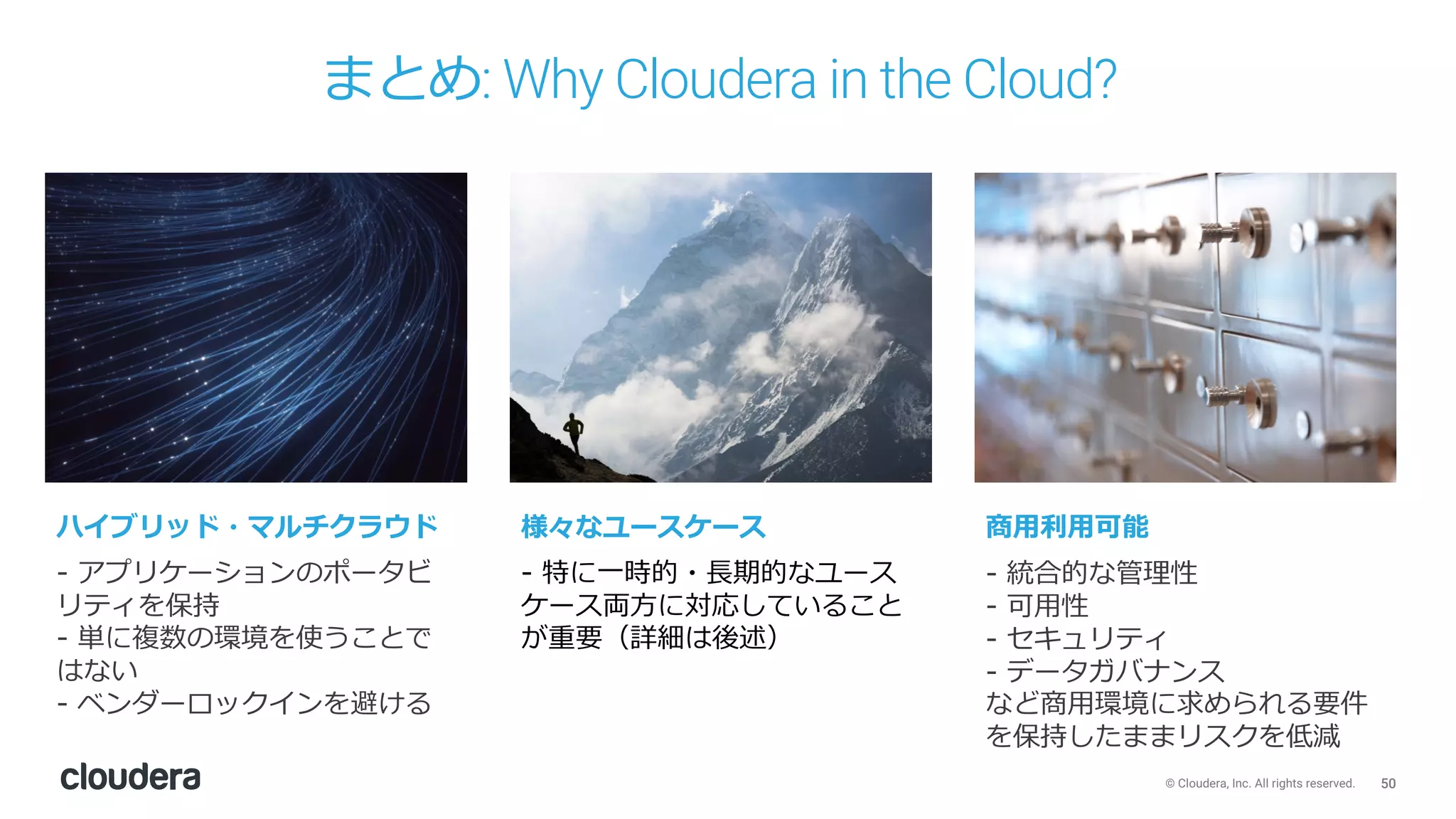 50© Cloudera, Inc. All rights reserved.
まとめ: Why Cloudera in the Cloud?
- アプリケーションのポータビ
リティを保持
- 単に複数の環境を使うことで
はない
- ベンダーロックインを避ける
- 特に⼀時的・⻑期的なユース
ケース両⽅に対応していること
が重要（詳細は後述）
- 統合的な管理性
- 可⽤性
- セキュリティ
- データガバナンス
など商⽤環境に求められる要件
を保持したままリスクを低減
ハイブリッド・マルチクラウド 様々なユースケース 商⽤利⽤可能
 