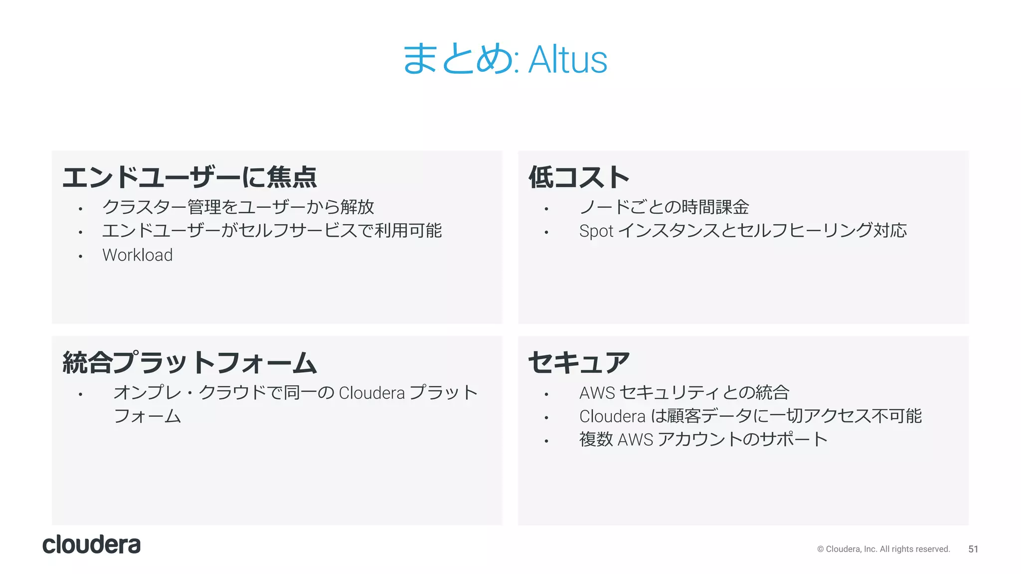 51© Cloudera, Inc. All rights reserved.
まとめ: Altus
低コスト
• ノードごとの時間課⾦
• Spot インスタンスとセルフヒーリング対応
エンドユーザーに焦点
• クラスター管理をユーザーから解放
• エンドユーザーがセルフサービスで利⽤可能
• Workload
統合プラットフォーム
• オンプレ・クラウドで同⼀の Cloudera プラット
フォーム
セキュア
• AWS セキュリティとの統合
• Cloudera は顧客データに⼀切アクセス不可能
• 複数 AWS アカウントのサポート
 