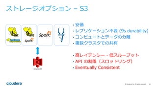 10©	Cloudera,	Inc.	All	rights	reserved.
• 安価
• レプリケーション不要 (9s durability)
• コンピュートとデータの分離
• 複数クラスタでの共有
• ⾼レイテンシー・低スループット
• API の制限（スロットリング）
• Eventually Consistent
ストレージオプション – S3
 