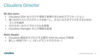 15©	Cloudera,	Inc.	All	rights	reserved.
Cloudera Director
At the core:
• Cloudera EDH をクラウド環境で管理するためのアプリケーション
• 幾つかのベストプラクティスを統⼀し、さらにカスタマイズをするための
フックを提供
• クラスターのライフサイクルを管理
• Cloudera Manager のコア機能の拡張
Main Goals:
• Cloudera 製品をデプロイする際の time-to-value の削減
• 新しい利⽤パターン（オンデマンドクラスター）
 