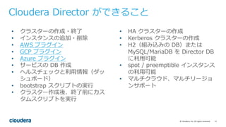 17©	Cloudera,	Inc.	All	rights	reserved.
Cloudera Director ができること
• クラスターの作成・終了
• インスタンスの追加・削除
• AWS プラグイン
• GCP プラグイン
• Azure プラグイン
• サービスの DB 作成
• ヘルスチェックと利⽤情報（ダッ
シュボード）
• bootstrap スクリプトの実⾏
• クラスター作成後、終了前にカス
タムスクリプトを実⾏
• HA クラスターの作成
• Kerberos クラスターの作成
• H2（組み込みの DB）または
MySQL/MariaDB を Director DB
に利⽤可能
• spot / preemptible インスタンス
の利⽤可能
• マルチクラウド、マルチリージョ
ンサポート
 