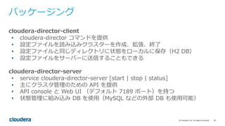 18©	Cloudera,	Inc.	All	rights	reserved.
パッケージング
cloudera-director-client
• cloudera-director コマンドを提供
• 設定ファイルを読み込みクラスターを作成、拡張、終了
• 設定ファイルと同じディレクトリに状態をローカルに保存（H2 DB）
• 設定ファイルをサーバーに送信することもできる
cloudera-director-server
• service cloudera-director-server [start | stop | status]
• 主にクラスタ管理のための API を提供
• API console と Web UI （デフォルト 7189 ポート）を持つ
• 状態管理に組み込み DB を使⽤（MySQL などの外部 DB も使⽤可能）
 