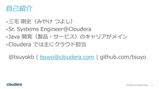2©	Cloudera,	Inc.	All	rights	reserved.
⾃⼰紹介
• 三宅 剛史（みやけ つよし）
• Sr. Systems Engineer@Cloudera
• Java 開発（製品・サービス）のキャリアがメイン
• Cloudera では主にクラウド担当
@tsuyokb | tsuyo@cloudera.com | github.com/tsuyo
 