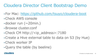 20©	Cloudera,	Inc.	All	rights	reserved.
Cloudera Director Client Bootstrap Demo
• For Mac: https://github.com/tsuyo/cloudera-boot
• Check AWS console
• docker run (~20min.)
• Browse cluster.conf
• Check CM http://<ip_address>:7180
• Create a Hive external table to data on S3 (by Hue)
• Check worker IP
• Query the table (by beeline)
 