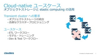 7©	Cloudera,	Inc.	All	rights	reserved.
Cloud-native ユースケース
オブジェクトストレージと elastic computing の活⽤
Transient cluster への要求
• オブジェクトストレージの統合
• 迅速なクラスタープロビジョニング
ユースケース
• ETL ワークフロー
• モデル・トレーニング
• Dev & Test ワークフロー
 