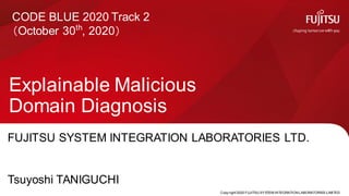 Copy right 2020 FUJITSU SYSTEM INTEGRATION LABORATORIES LIMITED
Explainable Malicious
Domain Diagnosis
0
CODE BLUE 2020 Track 2
（October 30th
, 2020）
FUJITSU SYSTEM INTEGRATION LABORATORIES LTD.
Tsuyoshi TANIGUCHI
 