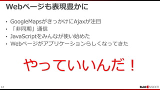 12
Webページも表現豊かに
• GoogleMapsがきっかけにAjaxが注目
• 「非同期」通信
• JavaScriptをみんなが使い始めた
• Webページがアプリケーションらしくなってきた
やっていいんだ！
 