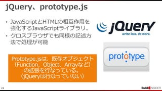 24
jQuery、prototype.js
• JavaScriptとHTMLの相互作用を
強化するJavaScriptライブラリ。
• クロスブラウザでも同様の記述方
法で処理が可能
 