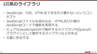 26
UI系のライブラリ
• JavaScript、CSS、HTMLをできるだけ書かないというコン
セプト
• JavaScriptファイルを読み込み、HTML及び少量の
JavaScriptコードで機能を実現する
• ピュアなJavaScriptのみで動作するライブラリやjQueryの
プラグインとして動作するライブラリなどがある
• 大量に存在する
 