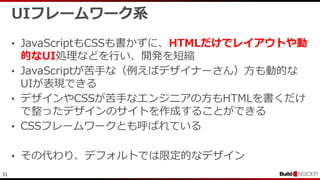 31
UIフレームワーク系
• JavaScriptもCSSも書かずに、HTMLだけでレイアウトや動
的なUI処理などを行い、開発を短縮
• JavaScriptが苦手な（例えばデザイナーさん）方も動的な
UIが表現できる
• デザインやCSSが苦手なエンジニアの方もHTMLを書くだけ
で整ったデザインのサイトを作成することができる
• CSSフレームワークとも呼ばれている
• その代わり、デフォルトでは限定的なデザイン
 