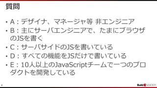 4
質問
• A：デザイナ、マネージャ等 非エンジニア
• B：主にサーバエンジニアで、たまにブラウザ
のJSを書く
• C：サーバサイドのJSを書いている
• D：すべての機能をJSだけで書いている
• E：10人以上のJavaScriptチームで一つのプロ
ダクトを開発している
 