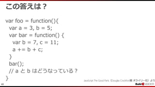 40
この答えは？
var foo = function(){
var a = 3, b = 5;
var bar = function() {
var b = 7, c = 11;
a += b + c;
}
bar();
// a と b はどうなっている？
} JavaScript The Good Parts（Douglas Crockford著 オライリー社）より
 