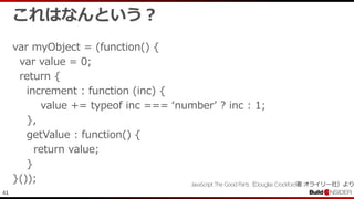 41
これはなんという？
var myObject = (function() {
var value = 0;
return {
increment : function (inc) {
value += typeof inc === ‘number’ ? inc : 1;
},
getValue : function() {
return value;
}
}()); JavaScript The Good Parts（Douglas Crockford著 オライリー社）より
 