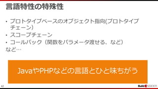42
言語特性の特殊性
• プロトタイプベースのオブジェクト指向(プロトタイプ
チェーン）
• スコープチェーン
• コールバック（関数をパラメータ渡せる、など）
など…
 