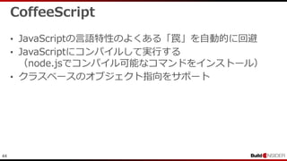 44
CoffeeScript
• JavaScriptの言語特性のよくある「罠」を自動的に回避
• JavaScriptにコンパイルして実行する
（node.jsでコンパイル可能なコマンドをインストール）
• クラスベースのオブジェクト指向をサポート
 
