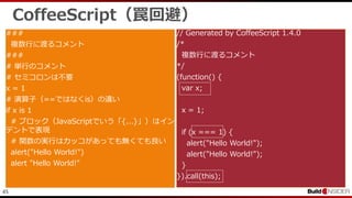 45
CoffeeScript（罠回避）
###
複数行に渡るコメント
###
# 単行のコメント
# セミコロンは不要
x = 1
# 演算子（==ではなくis）の違い
if x is 1
# ブロック（JavaScriptでいう「{...}」）はイン
デントで表現
# 関数の実行はカッコがあっても無くても良い
alert("Hello World!")
alert "Hello World!"
// Generated by CoffeeScript 1.4.0
/*
複数行に渡るコメント
*/
(function() {
var x;
x = 1;
if (x === 1) {
alert("Hello World!");
alert("Hello World!");
}
}).call(this);
 