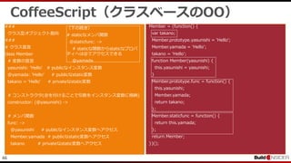 46
CoffeeScript（クラスベースのOO）
###
クラス型オブジェクト指向
###
# クラス宣言
class Member
# 変数の宣言
yasunishi: 'Hello' # publicなインスタンス変数
@yamada: 'Hello' # publicなstatic変数
takano = 'Hello' # privateなstatic変数
# コンストラクタ(@を付けることで引数をインスタンス変数に格納)
constructor: (@yasunishi) ->
# メンバ関数
func: ->
@yasunishi # publicなインスタンス変数へアクセス
Member.yamada # publicなstatic変数へアクセス
takano # privateなstatic変数へアクセス
Member = (function() {
var takano;
Member.prototype.yasunishi = 'Hello';
Member.yamada = 'Hello';
takano = 'Hello';
function Member(yasunishi) {
this.yasunishi = yasunishi;
}
Member.prototype.func = function() {
this.yasunishi;
Member.yamada;
return takano;
};
Member.staticfunc = function() {
return this.yamada;
};
return Member;
})();
（下の続き）
# staticなメンバ関数
@staticfunc: ->
# staticな関数からstaticなプロパ
ティへは@でアクセスできる
@yamada
 
