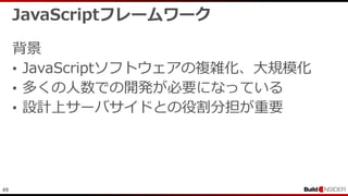 49
JavaScriptフレームワーク
背景
• JavaScriptソフトウェアの複雑化、大規模化
• 多くの人数での開発が必要になっている
• 設計上サーバサイドとの役割分担が重要
 