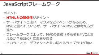 50
JavaScriptフレームワーク
ポイント
• HTMLとの関係性がポイント
• サーバサイドと違い、マウスなどイベントがあるため、
MVCと言われているが、サーバサイドのMVCとは考え方が
違う
• フレームワークによって、MVCの責務（そもそもMVCと言
えるか？も含め）に差異がある
• ということで、デファクトと言い切れるライブラリが無い
 