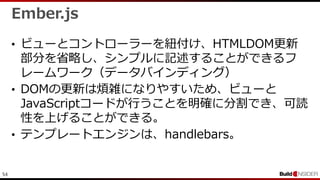 54
Ember.js
• ビューとコントローラーを紐付け、HTMLDOM更新
部分を省略し、シンプルに記述することができるフ
レームワーク（データバインディング）
• DOMの更新は煩雑になりやすいため、ビューと
JavaScriptコードが行うことを明確に分割でき、可読
性を上げることができる。
• テンプレートエンジンは、handlebars。
 