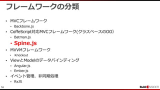 56
フレームワークの分類
• MVCフレームワーク
• Backbone.js
• CoffeScript対応MVCフレームワーク(クラスベースのOO）
• Batman.js
• Spine.js
• MVVMフレームワーク
• Knockout
• ViewとModelのデータバインディング
• Angular.js
• Ember.js
• イベント管理、非同期処理
• RxJS
 