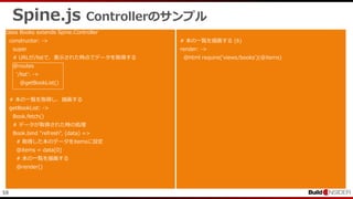 59
Spine.js Controllerのサンプル
class Books extends Spine.Controller
constructor: ->
super
# URLが/listで、表示された時点でデータを取得する
@routes
'/list': ->
@getBookList()
# 本の一覧を取得し、描画する
getBookList: ->
Book.fetch()
# データが取得された時の処理
Book.bind "refresh", (data) =>
# 取得した本のデータをitemsに設定
@items = data[0]
# 本の一覧を描画する
@render()
# 本の一覧を描画する (6)
render: ->
@html require('views/books')(@items)
 