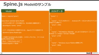 60
Spine.js Modelのサンプル
Spine = require('spine')
class Book extends Spine.Model
# モデルが持つデータを定義する。本は名前と価格を持つ
@configure 'name', "price"
# データをJSONから取得するため、Ajaxのクラスを継承する
@extend Spine.Model.Ajax
# 取得するJSONのURLを指定。このサンプルでは、ファイルは
public/dataに作成。
@url: "/data/books.json"
module.exports = Book
{
"books": [
{
"name" : "アプリを作ろう！ Android入門 ～ゼロから学ぶアプリの
作成から公開まで",
"price": 1995
},
{
"name" : "TECHNICAL MASTER はじめてのJSP＆サーブレット
Eclipse 3.7 Indigo＋Tomcat 7対応版",
"price": 2730
},
{
"name" : "Windows Azure Platform開発入門",
"price": 3990
}
]
}
 