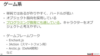 64
ゲーム系
• 単純ではあるが作りやすく、ハードルが低い
• オブジェクト指向を採用している
• プログラミング教育にも適している。キャラクターをオブ
ジェクトと考えやすい。
• ゲームフレームワーク
• Enchant.js
• JAction（スマートフォン用）
• Arctic.js（DeNA開発）
など
 