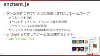 65
enchant.js
• ゲームが作りやすいように最適化されたフレームワーク
• オブジェクト指向
• イベントドリブンで、イベントは非同期処理
• プラグインによる拡張が可能
• サンプルだけでなく画像素材も提供されている
• enchant.jsで作ったゲームを公開するサイト
http://9leap.net/
 
