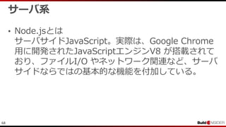 68
サーバ系
• Node.jsとは
サーバサイドJavaScript。実際は、Google Chrome
用に開発されたJavaScriptエンジンV8 が搭載されて
おり、ファイルI/O やネットワーク関連など、サーバ
サイドならではの基本的な機能を付加している。
 
