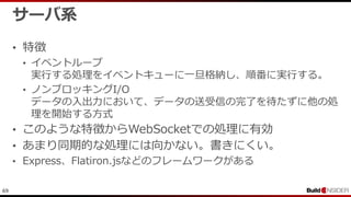 69
サーバ系
• 特徴
• イベントループ
実行する処理をイベントキューに一旦格納し、順番に実行する。
• ノンブロッキングI/O
データの入出力において、データの送受信の完了を待たずに他の処
理を開始する方式
• このような特徴からWebSocketでの処理に有効
• あまり同期的な処理には向かない。書きにくい。
• Express、Flatiron.jsなどのフレームワークがある
 