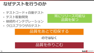 78
なぜテストを行うのか
• テストコード＋自動テスト
• テスト駆動開発
• 継続的インテグレーション
• クロスブラウザのテスト
品質をあとで担保する
品質を作りこむ
のではなく
 