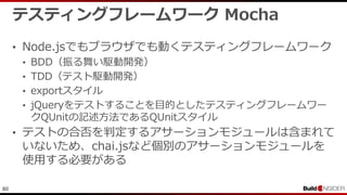 80
テスティングフレームワーク Mocha
• Node.jsでもブラウザでも動くテスティングフレームワーク
• BDD（振る舞い駆動開発）
• TDD（テスト駆動開発）
• exportスタイル
• jQueryをテストすることを目的としたテスティングフレームワー
クQUnitの記述方法であるQUnitスタイル
• テストの合否を判定するアサーションモジュールは含まれて
いないため、chai.jsなど個別のアサーションモジュールを
使用する必要がある
 
