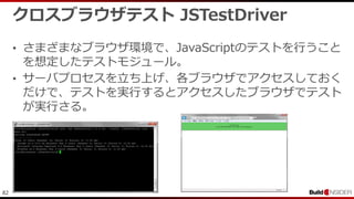82
クロスブラウザテスト JSTestDriver
• さまざまなブラウザ環境で、JavaScriptのテストを行うこと
を想定したテストモジュール。
• サーバプロセスを立ち上げ、各ブラウザでアクセスしておく
だけで、テストを実行するとアクセスしたブラウザでテスト
が実行さる。
 