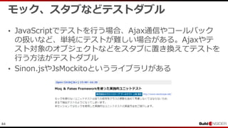 84
モック、スタブなどテストダブル
• JavaScriptでテストを行う場合、Ajax通信やコールバック
の扱いなど、単純にテストが難しい場合がある。Ajaxやテ
スト対象のオブジェクトなどをスタブに置き換えてテストを
行う方法がテストダブル
• Sinon.jsやJsMockitoというライブラリがある
 