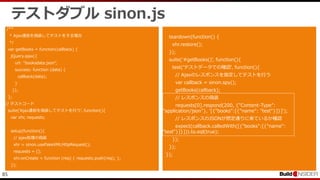 85
テストダブル sinon.js
/**
* Ajax通信を偽装してテストをする場合
*/
var getBooks = function(callback) {
jQuery.ajax({
url: "booksdata.json",
success: function (data) {
callback(data);
}
});
};
// テストコード
suite('Ajax通信を偽装してテストを行う', function(){
var xhr, requests;
setup(function(){
// ajax処理の偽装
xhr = sinon.useFakeXMLHttpRequest();
requests = [];
xhr.onCreate = function (req) { requests.push(req); };
});
teardown(function() {
xhr.restore();
});
suite('#getBooks()', function(){
test('テストデータでの確認', function(){
// Ajaxのレスポンスを指定してテストを行う
var callback = sinon.spy();
getBooks(callback);
// レスポンスの偽装
requests[0].respond(200, {"Content-Type":
"application/json"}, '[{"books":[{"name": "test"}]}]');
// レスポンスのJSONが想定通りに来ているか確認
expect(callback.calledWith([{"books":[{"name":
"test"}]}])).to.eql(true);
});
});
});
 