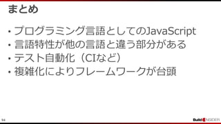 94
まとめ
• プログラミング言語としてのJavaScript
• 言語特性が他の言語と違う部分がある
• テスト自動化（CIなど）
• 複雑化によりフレームワークが台頭
 