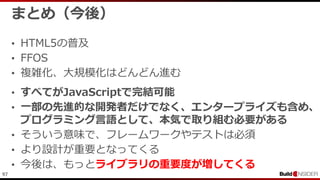 97
まとめ（今後）
• HTML5の普及
• FFOS
• 複雑化、大規模化はどんどん進む
• すべてがJavaScriptで完結可能
• 一部の先進的な開発者だけでなく、エンタープライズも含め、
プログラミング言語として、本気で取り組む必要がある
• そういう意味で、フレームワークやテストは必須
• より設計が重要となってくる
• 今後は、もっとライブラリの重要度が増してくる
 