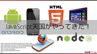 98 98
http://commons.wikimedia.org/wiki/User:Zach_Vega
http://developer.android.com/distribute/googleplay/promote/brand.html
http://windows.microsoft.com/ja-jp/windows-8/meet
http://www.w3.org/html/logo/index.html
http://nodejs.org/logos/
http://www.mozilla.jp/firefoxos/
JavaScript天国がやってきた！
 