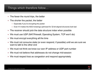 Things which therefore follow…

!    The fewer the round trips, the better
!    The shorter the packet, the better
         !    Especially if you’re encrypting the packet
         !    Even if it makes the ASCII drawings optimized for 32-bit aligned structures look bad

!    The receiver should pick the data structure index when possible
!    We must use UDP (NAT/firewall, Operating System, TCP won’t do)
!    We must encrypt everything all the time
!    We must not consume state (or even respond, if possible) until we are sure we
     want to talk to the other end
!    We must not think we know our own IP address or UDP port number
!    We must not believe that addresses do not change mid-session
!    We must respect loss as congestion and respond appropriately



                                                                                                     ®




Copyright 2010 Adobe Systems Incorporated.                 10
 