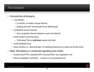 The Solution

!    Connectivity philosophy
         !    “Just Works”
                 !    In real life, on today’s actual Internet
                 !    Dealing with NAT and firewall not an afterthought
         !    Congestion control required
                 !    One congestion domain between a pair of endpoints
         !    Avoid excess round-trip times
                 !    “Call setup” from a cold start needs to be fast
         !    Avoid repeated work
         !    Clean solution vs. “glue and tape” on existing protocols (or a deep set of new ones)

!    Note: We believe in combined signaling and media
         !    Avoids extra RTTs, repeated NAT traversal effort, key negotiation, etc.
         !    Easy to separate if combined… reverse is not necessarily true


                                                                                                     ®




Copyright 2010 Adobe Systems Incorporated.                   1
                                                             12

                                                             2
 