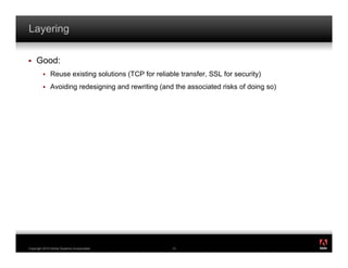 Layering

!    Good:
         !    Reuse existing solutions (TCP for reliable transfer, SSL for security)
         !    Avoiding redesigning and rewriting (and the associated risks of doing so)




                                                                                          ®




Copyright 2010 Adobe Systems Incorporated.            13
 
