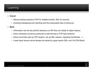 Layering

!    Good:
         !    Reuse existing solutions (TCP for reliable transfer, SSL for security
         !    Avoiding redesigning and rewriting (and the associated risks of doing so)

!    Bad:
         !    Information can be lost (soft bit decisions on RF links not visible to higher layers)
         !    Extra overhead (numerous protocols to add framing to TCP byte streams)
         !    Extra round trips (set up TCP session, set up SSL session, signaling handshake,…)
         !    Lower layer issues cannot always be solved by upper layers (SSL can’t fix SYN flood)




                                                                                                      ®




Copyright 2010 Adobe Systems Incorporated.             14
 