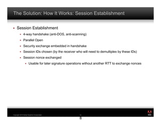 The Solution: How It Works: Session Establishment

!    Session Establishment
         !    4-way handshake (anti-DOS, anti-scanning)
         !    Parallel Open
         !    Security exchange embedded in handshake
         !    Session IDs chosen (by the receiver who will need to demultiplex by these IDs)
         !    Session nonce exchanged
                 !    Usable for later signature operations without another RTT to exchange nonces




                                                                                                     ®




Copyright 2010 Adobe Systems Incorporated.              1
                                                        18

                                                        8
 