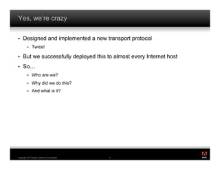 Yes, we’re crazy

!    Designed and implemented a new transport protocol
         !    Twice!

!    But we successfully deployed this to almost every Internet host
!    So…
         !    Who are we?
         !    Why did we do this?
         !    And what is it?




                                                                       ®




Copyright 2010 Adobe Systems Incorporated.   3
 
