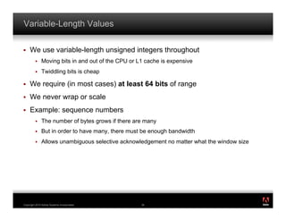Variable-Length Values

!    We use variable-length unsigned integers throughout
         !    Moving bits in and out of the CPU or L1 cache is expensive
         !    Twiddling bits is cheap

!    We require (in most cases) at least 64 bits of range
!    We never wrap or scale
!    Example: sequence numbers
         !    The number of bytes grows if there are many
         !    But in order to have many, there must be enough bandwidth
         !    Allows unambiguous selective acknowledgement no matter what the window size




                                                                                            ®




Copyright 2010 Adobe Systems Incorporated.          36
 