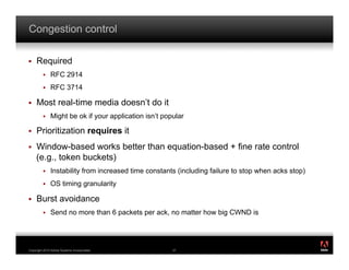 Congestion control

!    Required
         !    RFC 2914
         !    RFC 3714

!    Most real-time media doesn’t do it
         !    Might be ok if your application isn’t popular

!    Prioritization requires it
!    Window-based works better than equation-based + fine rate control
     (e.g., token buckets)
         !    Instability from increased time constants (including failure to stop when acks stop)
         !    OS timing granularity

!    Burst avoidance
         !    Send no more than 6 packets per ack, no matter how big CWND is


                                                                                                     ®




Copyright 2010 Adobe Systems Incorporated.             37
 