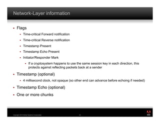 Network-Layer information

!    Flags
         !    Time-critical Forward notification
         !    Time-critical Reverse notification
         !    Timestamp Present
         !    Timestamp Echo Present
         !    Initiator/Responder Mark
                 !    If a cryptosystem happens to use the same session key in each direction, this
                      protects against reflecting packets back at a sender

!    Timestamp (optional)
         !    4 millisecond clock, not opaque (so other end can advance before echoing if needed)

!    Timestamp Echo (optional)
!    One or more chunks


                                                                                                      ®




Copyright 2010 Adobe Systems Incorporated.               42
 