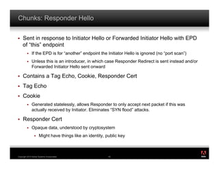 Chunks: Responder Hello

!    Sent in response to Initiator Hello or Forwarded Initiator Hello with EPD
     of “this” endpoint
         !    If the EPD is for “another” endpoint the Initiator Hello is ignored (no “port scan”)
         !    Unless this is an introducer, in which case Responder Redirect is sent instead and/or
              Forwarded Initiator Hello sent onward

!    Contains a Tag Echo, Cookie, Responder Cert
!    Tag Echo
!    Cookie
         !    Generated statelessly, allows Responder to only accept next packet if this was
              actually received by Initiator. Eliminates “SYN flood” attacks.

!    Responder Cert
         !    Opaque data, understood by cryptosystem
                 !    Might have things like an identity, public key


                                                                                                      ®




Copyright 2010 Adobe Systems Incorporated.                 45
 